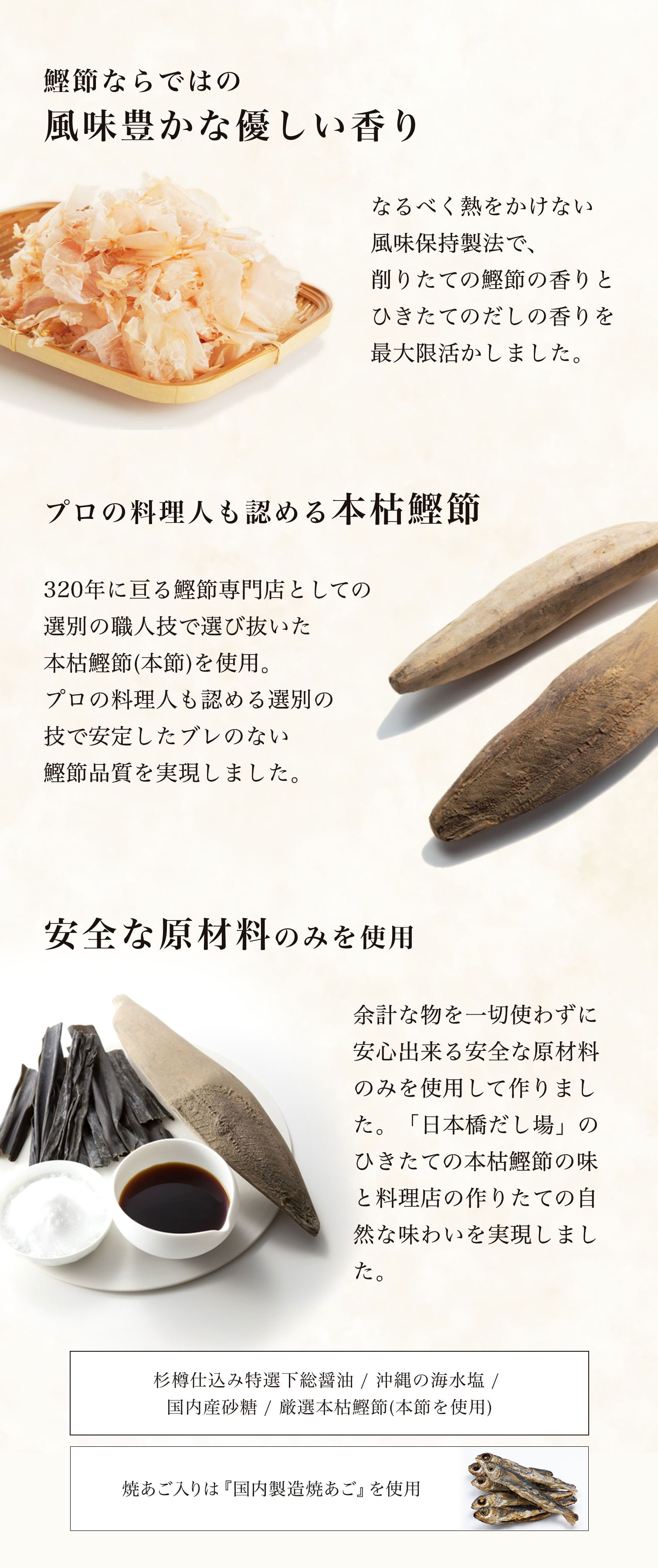 鰹節ならではの風味豊かな優しい香り　なるべく熱をかけない風味保持製法で、削りたての鰹節の香りとひきたてのだしの香りを最大限活かしました。　プロの料理人も認める本枯鰹節　320年に亘る鰹節専門店としての選別の職人技で選び抜いた本枯鰹節(本節)を使用。プロの料理人も認める選別の技で安定したブレのない鰹節品質を実現しました。　安全な原材料のみを使用余計な物を一切使わずに安心出来る安全な原材料のみを使用して作りました。「日本橋だし場」のひきたての本枯鰹節の味と料理屋の作りたての自然な味わいを実現しました。杉樽仕込み特選下総醤油、クリスマス島の天日海水塩、国内産砂糖、厳選本枯鰹節(本節を使用)　