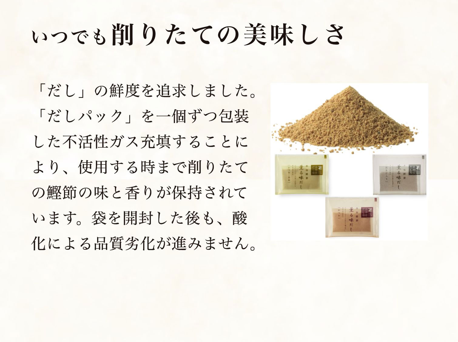 いつでも削りたての美味しさ　「だし」の鮮度を追求しました。「だしパック」を一個ずつ包装した不活性ガス充填することにより、使用する時まで削りたての鰹節の味と香りが保持されています。袋を開封した後も、酸化による品質劣化が進みません。