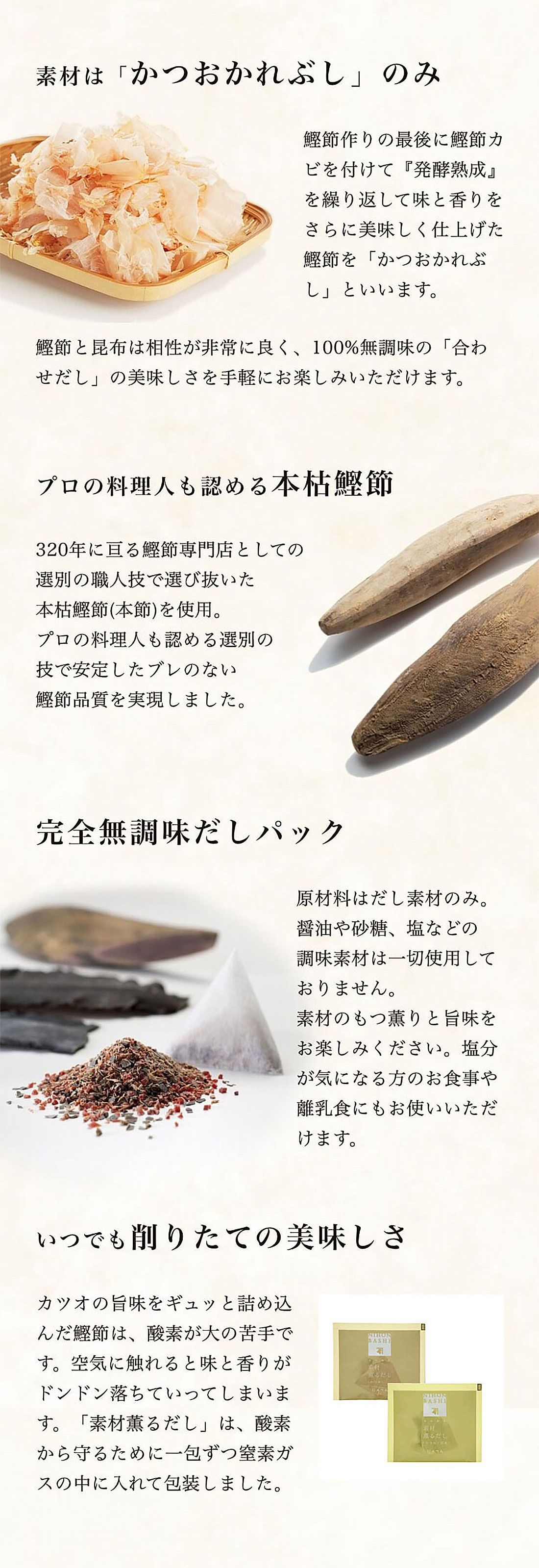 素材は「かつおかれぶし」のみ　鰹節作りの最後に鰹節カビを付けて『発酵熟成』を繰り返して味と香りをさらに美味しく仕上げた鰹節を「かつおかれぶし」といいます。　素材薫るだし【かつお】は「かつおかれぶし」以外何も使用していない100%無調味だしパックです。プロの料理人も認める本枯鰹節　320年に亘る鰹節専門店としての選別の職人技で選び抜いた本枯鰹節(本節)を使用。プロの料理人も認める選別の技で安定したブレのない鰹節品質を実現しました。いつでも削りたての美味しさ　カツオの旨味をギュッと詰め込んだ鰹節は、酸素が大の苦手です。空気に触れると味と香りがドンドン落ちていってしまいます。「素材薫るだし」は、酸素から守るために一包ずつ窒素ガスの中に入れて包装しました。