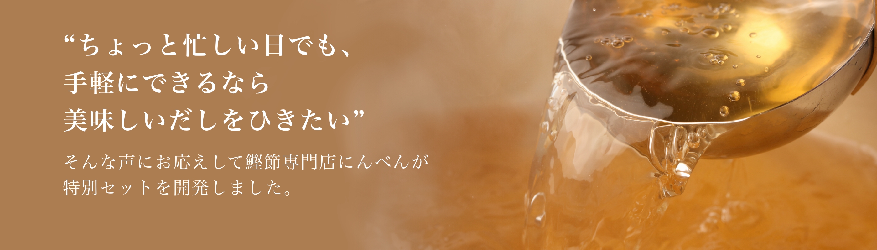 ちょっと忙しい日でも、手軽にできるなら美味しいだしをひきたい そんな声にお応えして鰹節専門店にんべんが特別セットを開発しました。