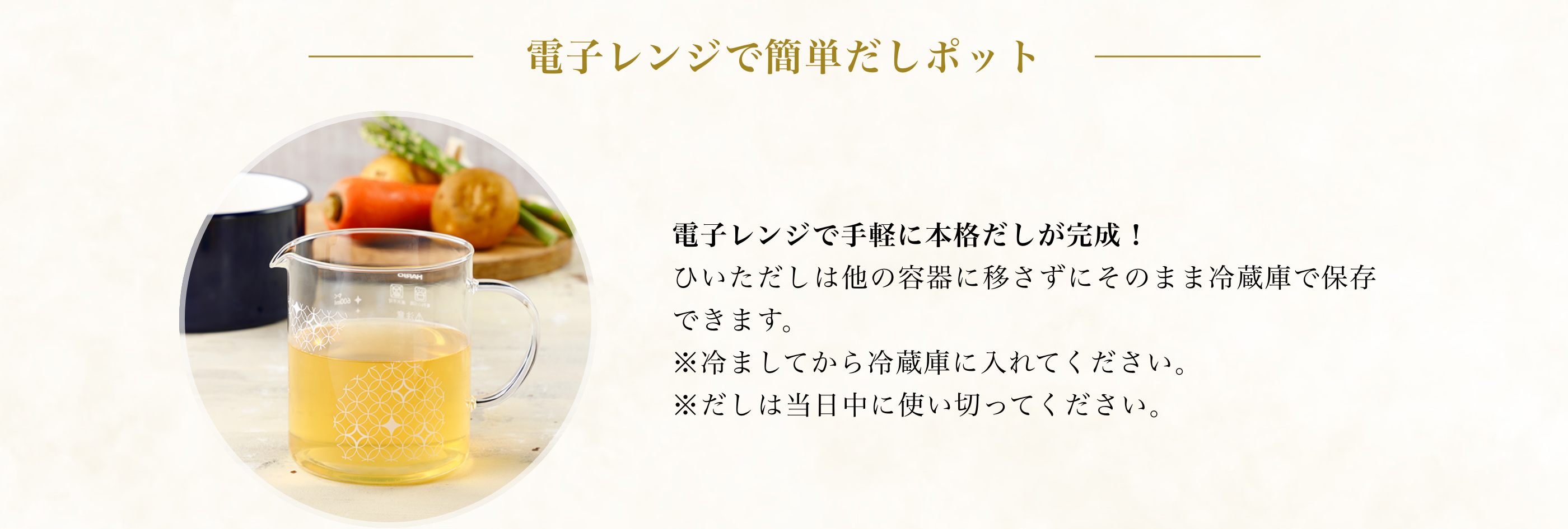 レンジで簡単だしポット レンジで手軽に本格だしが完成！ひいただしは他の容器に移さずにそのまま冷蔵庫で保存できます。※冷ましてから入れてください。※だしは当日中に使い切ってください。
