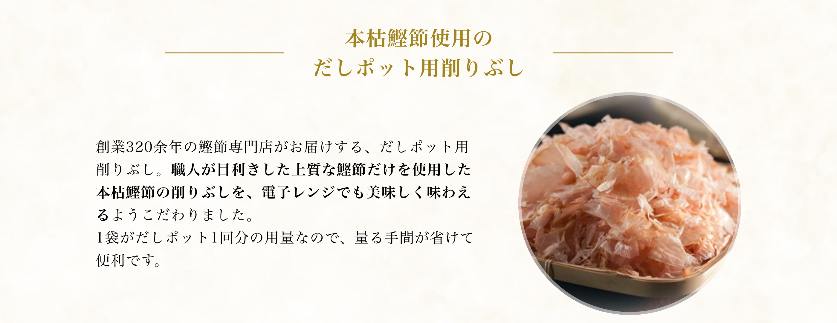 本枯鰹節使用のだしポット用削りぶし 創業320余年の鰹節専門店がお届けする、だしポット用削りぶし。職人が目利きした上質な鰹節だけを使用した本枯鰹節の削りぶしを、レンジでも美味しく味わえるようこだわりました。1袋がだしポット1回分の用量なので、量る手間が省けて便利です。