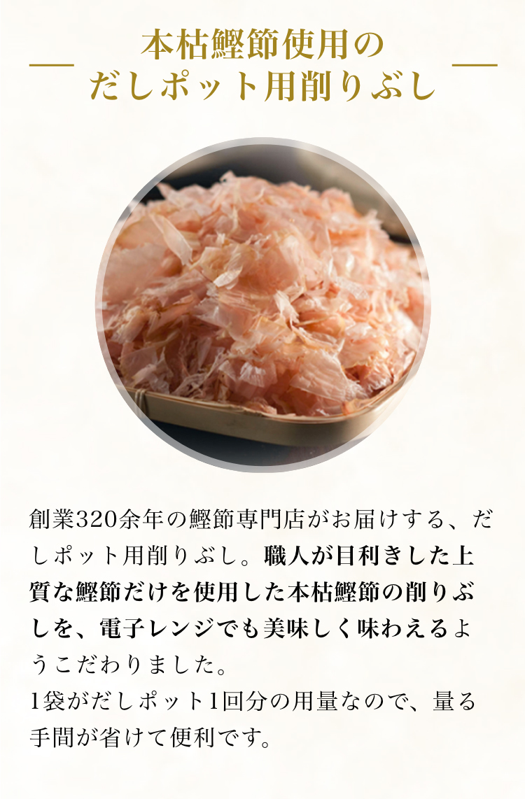 本枯鰹節使用のだしポット用削りぶし 創業320余年の鰹節専門店がお届けする、だしポット用削りぶし。職人が目利きした上質な鰹節だけを使用した本枯鰹節の削りぶしを、レンジでも美味しく味わえるようこだわりました。1袋がだしポット1回分の用量なので、量る手間が省けて便利です。
