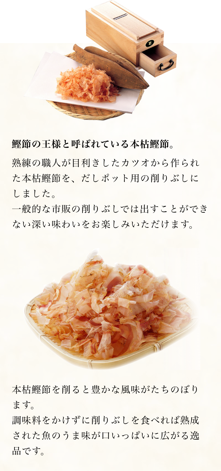 鰹節の王様と呼ばれている本枯鰹節。熟練の職人が目利きしたカツオから作られた本枯鰹節を、だしポット用の削りぶしにしました。一般的な市販の削りぶしでは出すことができない深い味わいをお楽しみいただけます。本枯鰹節を削ると豊かな風味がたちのぼります。調味料をかけずに削りぶしを食べれば熟成された魚のうま味が口いっぱいに広がる逸品です。